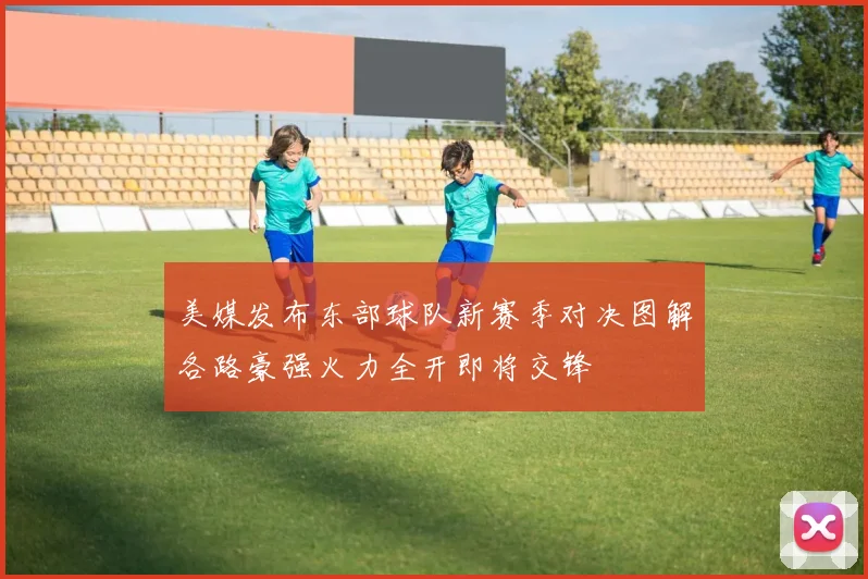美媒发布东部球队新赛季对决图解各路豪强火力全开即将交锋