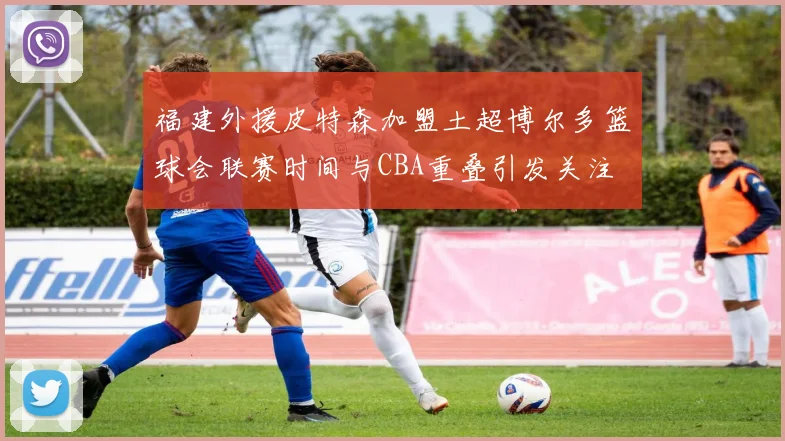 福建外援皮特森加盟土超博尔多篮球会联赛时间与CBA重叠引发关注
