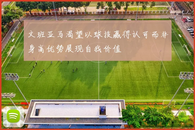 文班亚马渴望以球技赢得认可而非身高优势展现自我价值