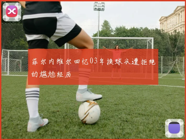 菲尔内维尔回忆03年换球衣遭拒绝的尴尬经历