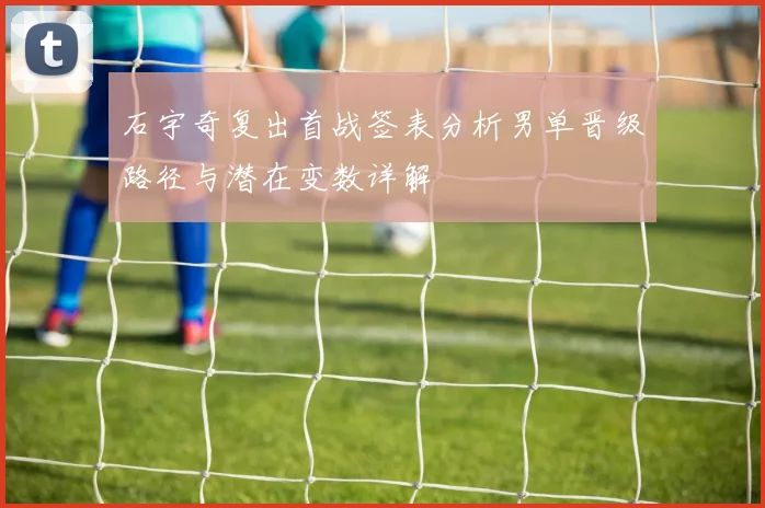 石宇奇复出首战签表分析男单晋级路径与潜在变数详解
