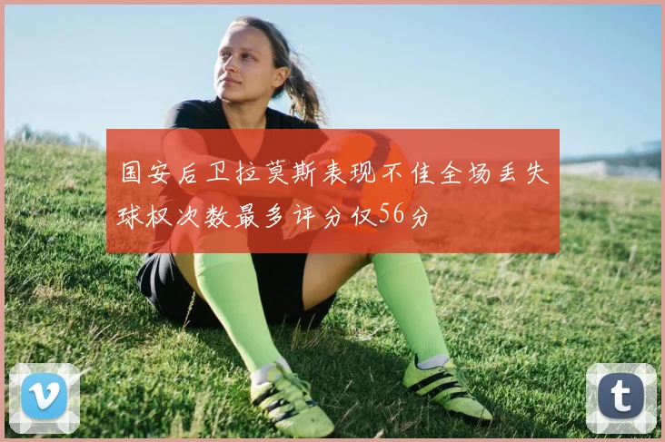 国安后卫拉莫斯表现不佳全场丢失球权次数最多评分仅56分