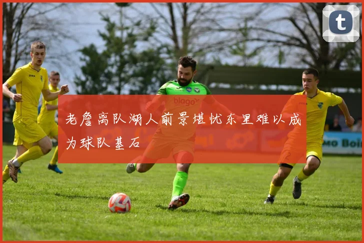 老詹离队湖人前景堪忧东里难以成为球队基石