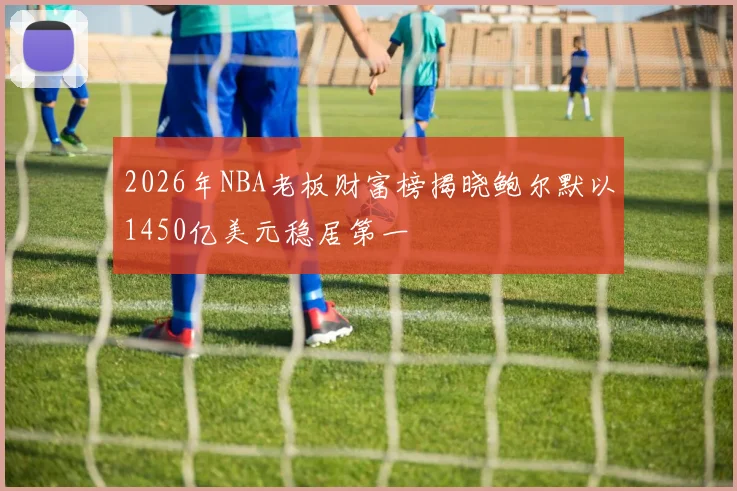 2026年NBA老板财富榜揭晓鲍尔默以1450亿美元稳居第一