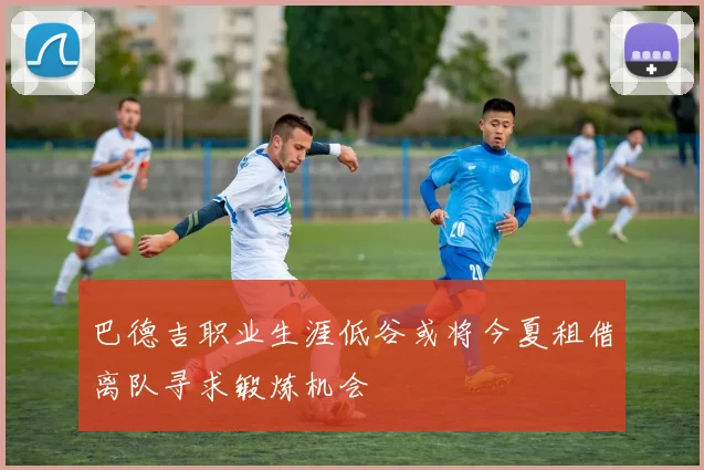 巴德吉职业生涯低谷或将今夏租借离队寻求锻炼机会