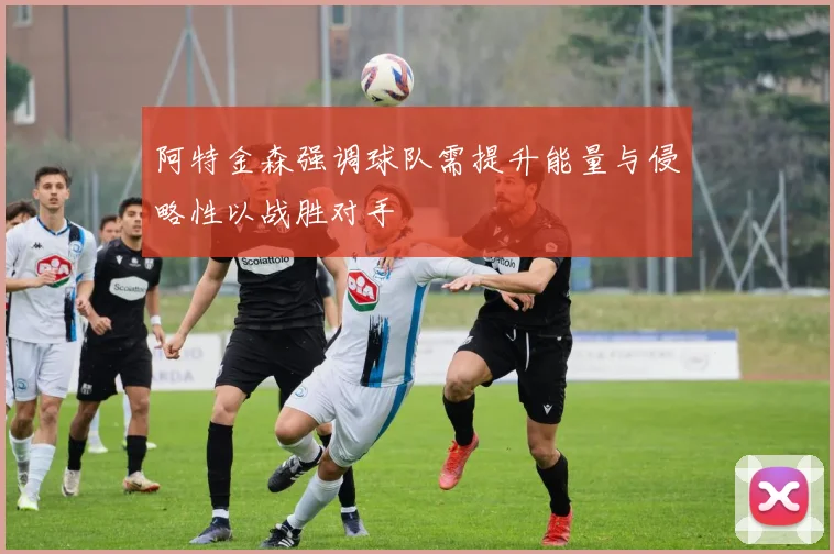 阿特金森强调球队需提升能量与侵略性以战胜对手