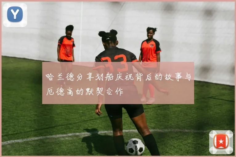 哈兰德分享划船庆祝背后的故事与厄德高的默契合作