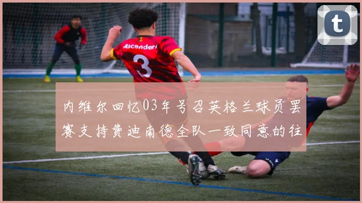 内维尔回忆03年号召英格兰球员罢赛支持费迪南德全队一致同意的往事