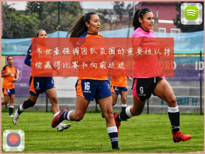 韦世豪强调团队氛围的重要性以持续赢得比赛和向前迈进