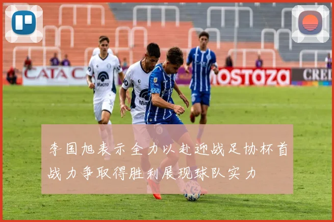 李国旭表示全力以赴迎战足协杯首战力争取得胜利展现球队实力