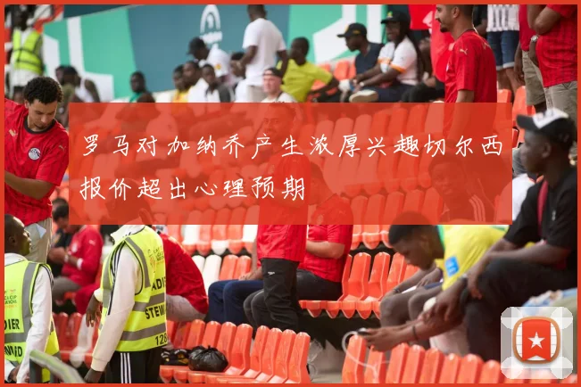 罗马对加纳乔产生浓厚兴趣切尔西报价超出心理预期
