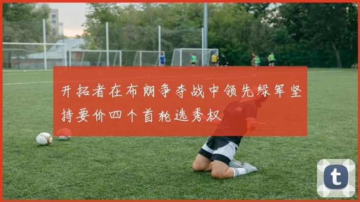 开拓者在布朗争夺战中领先绿军坚持要价四个首轮选秀权