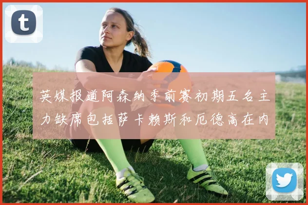 英媒报道阿森纳季前赛初期五名主力缺席包括萨卡赖斯和厄德高在内
