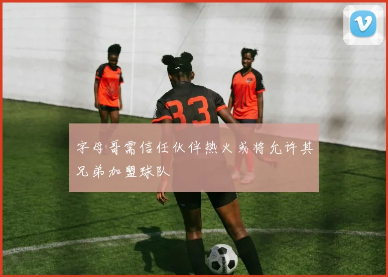 字母哥需信任伙伴热火或将允许其兄弟加盟球队