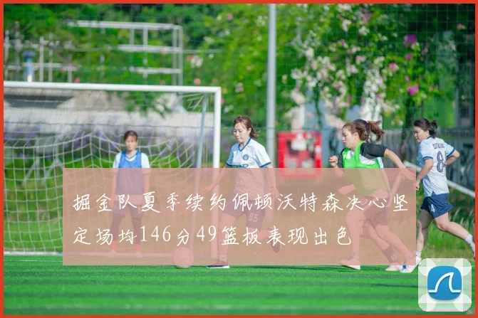 掘金队夏季续约佩顿沃特森决心坚定场均146分49篮板表现出色