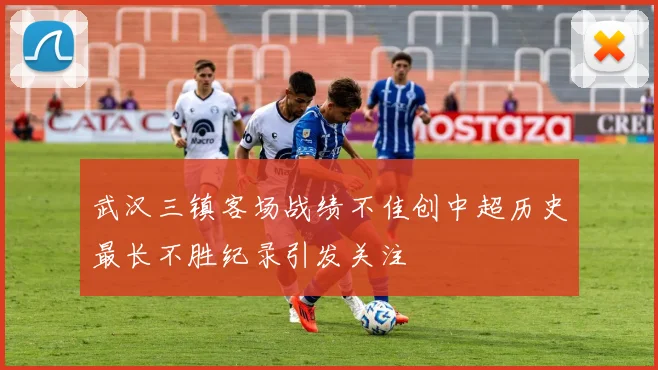 武汉三镇客场战绩不佳创中超历史最长不胜纪录引发关注