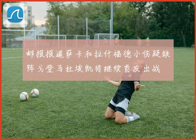 邮报报道萨卡和拉什福德小伤疑缺阵戈登马杜埃凯将继续首发出战