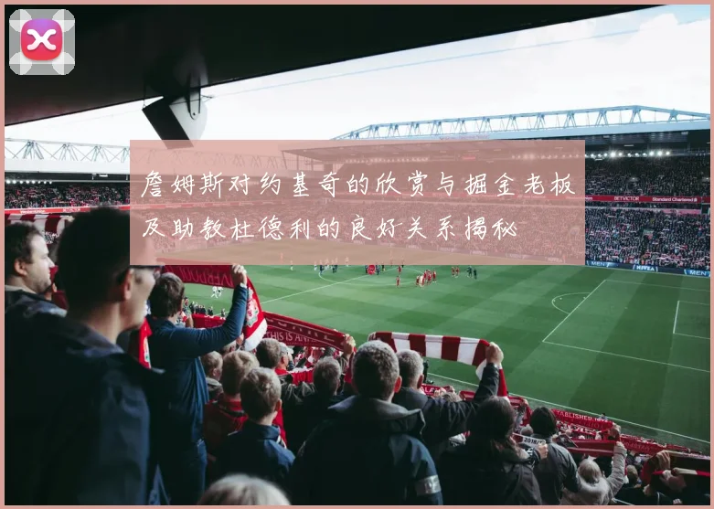 詹姆斯对约基奇的欣赏与掘金老板及助教杜德利的良好关系揭秘