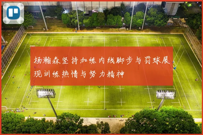 杨瀚森坚持加练内线脚步与罚球展现训练热情与努力精神