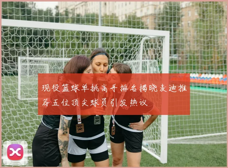 现役篮球单挑高手排名揭晓麦迪推荐五位顶尖球员引发热议