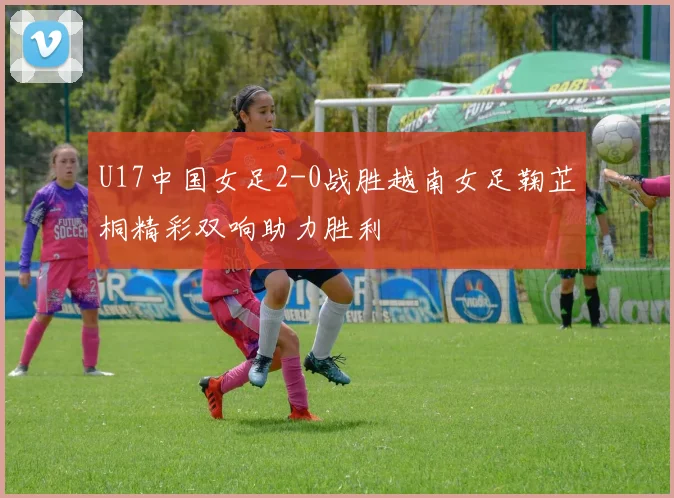 U17中国女足2-0战胜越南女足鞠芷桐精彩双响助力胜利