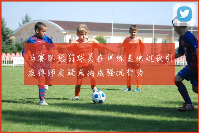 马赛队惩罚球员在训练基地过夜引发律师质疑或构成骚扰行为