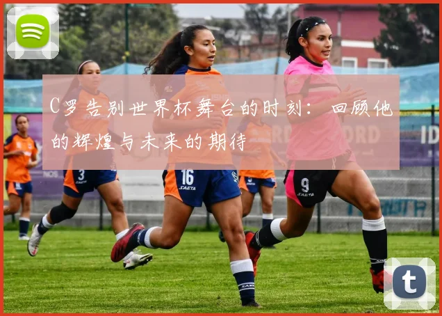 C罗告别世界杯舞台的时刻：回顾他的辉煌与未来的期待