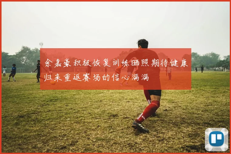 余嘉豪积极恢复训练晒照期待健康归来重返赛场的信心满满