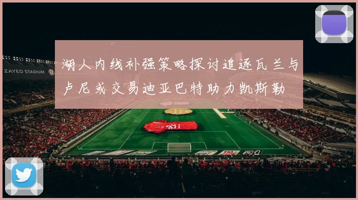 湖人内线补强策略探讨追逐瓦兰与卢尼或交易迪亚巴特助力凯斯勒