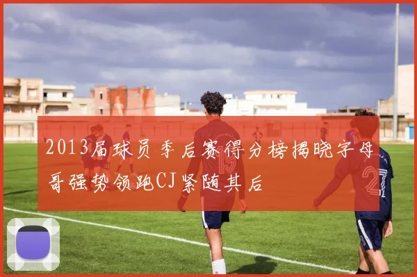 2013届球员季后赛得分榜揭晓字母哥强势领跑CJ紧随其后