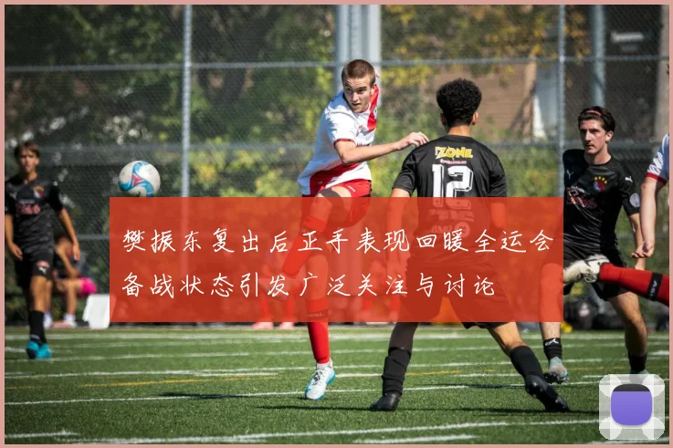 樊振东复出后正手表现回暖全运会备战状态引发广泛关注与讨论